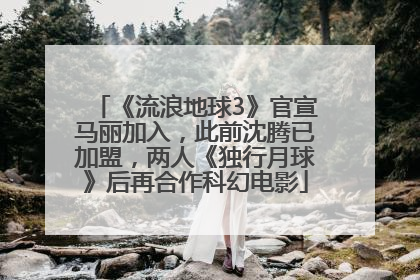 《流浪地球3》官宣马丽加入，此前沈腾已加盟，两人《独行月球》后再合作科幻电影