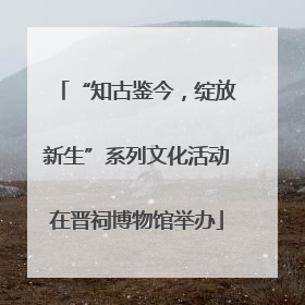 “知古鉴今，绽放新生”系列文化活动在晋祠博物馆举办