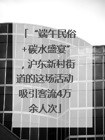 “端午民俗+碳水盛宴”，沪东新村街道的这场活动吸引客流4万余人次
