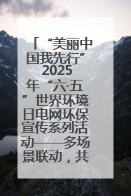 “美丽中国我先行” 2025年“六·五”世界环境日电网环保宣传系列活动——多场景联动，共筑生态发展新图景