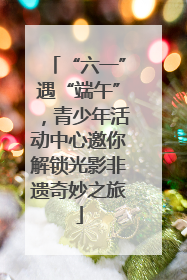“六一”遇“端午”，青少年活动中心邀你解锁光影非遗奇妙之旅