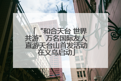 “和合天台 世界共游”万名国际友人直游天台山首发活动在义乌启动