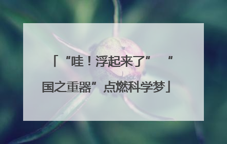 “哇！浮起来了” “国之重器”点燃科学梦