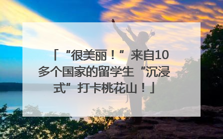 “很美丽！”来自10多个国家的留学生“沉浸式”打卡桃花山！