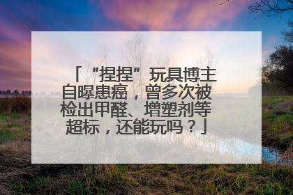 “捏捏”玩具博主自曝患癌，曾多次被检出甲醛、增塑剂等超标，还能玩吗？