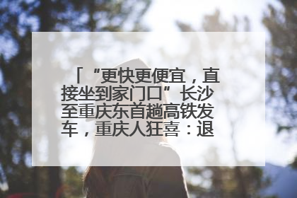 “更快更便宜，直接坐到家门口”长沙至重庆东首趟高铁发车，重庆人狂喜：退了票也要坐