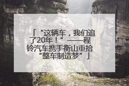 “这辆车，我们追了20年！”——程铃汽车携手衡山重拾“整车制造梦”