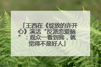 王西在《绽放的许开心》演活“反派恋爱脑”：观众一看到我，就觉得不是好人