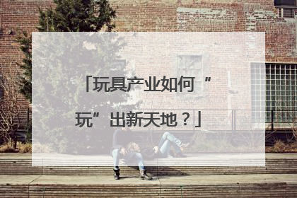 玩具产业如何“玩”出新天地？