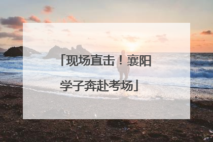 现场直击！襄阳学子奔赴考场