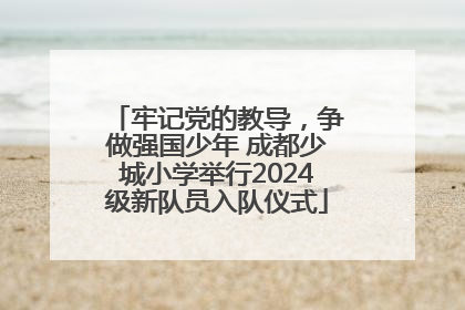 牢记党的教导，争做强国少年 成都少城小学举行2024级新队员入队仪式