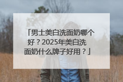 男士美白洗面奶哪个好？2025年美白洗面奶什么牌子好用？