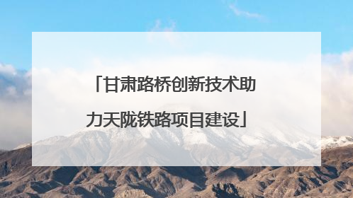 甘肃路桥创新技术助力天陇铁路项目建设