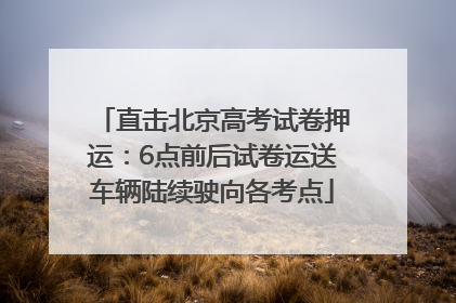直击北京高考试卷押运：6点前后试卷运送车辆陆续驶向各考点