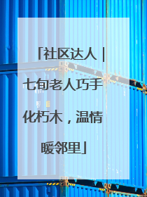 社区达人｜七旬老人巧手化朽木，温情暖邻里