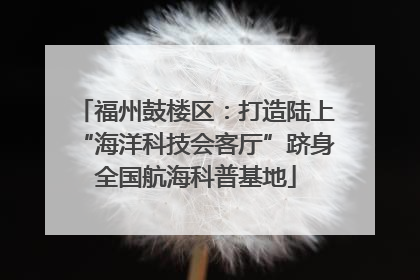 福州鼓楼区：打造陆上“海洋科技会客厅”跻身全国航海科普基地