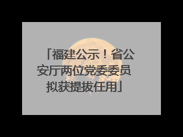 福建公示！省公安厅两位党委委员拟获提拔任用