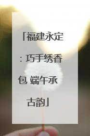 福建永定：巧手绣香包 端午承古韵