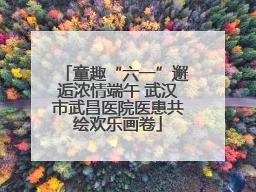 童趣“六一”邂逅浓情端午 武汉市武昌医院医患共绘欢乐画卷
