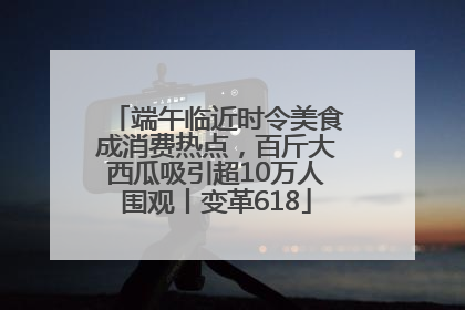 端午临近时令美食成消费热点，百斤大西瓜吸引超10万人围观丨变革618