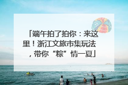 端午拍了拍你：来这里！浙江文旅市集玩法，带你“粽”情一夏