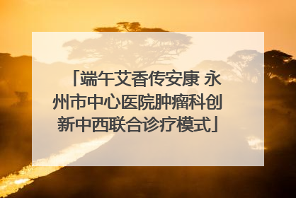 端午艾香传安康 永州市中心医院肿瘤科创新中西联合诊疗模式