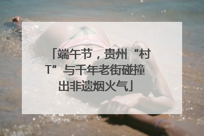 端午节，贵州“村T”与千年老街碰撞出非遗烟火气