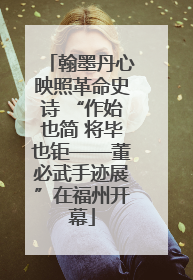 翰墨丹心映照革命史诗 “作始也简 将毕也钜——董必武手迹展”在福州开幕