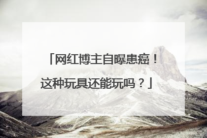网红博主自曝患癌！这种玩具还能玩吗？