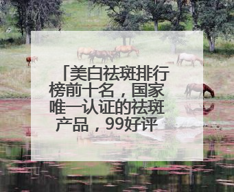 美白祛斑排行榜前十名，国家唯一认证的祛斑产品，99好评不踩雷