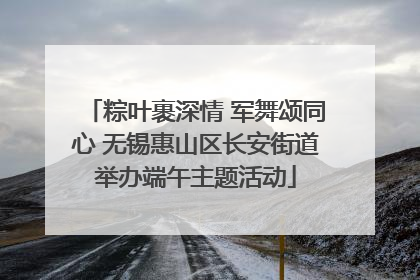 粽叶裹深情 军舞颂同心 无锡惠山区长安街道举办端午主题活动