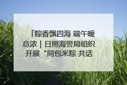 粽香飘四海 端午暖意浓｜日照海警局组织开展“同包米粽 共话端午”系列活动