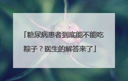 糖尿病患者到底能不能吃粽子？医生的解答来了