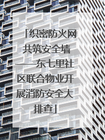 织密防火网 共筑安全墙——东七里社区联合物业开展消防安全大排查