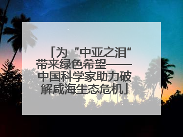 为“中亚之泪”带来绿色希望——中国科学家助力破解咸海生态危机