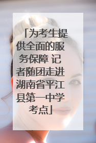 为考生提供全面的服务保障 记者随团走进湖南省平江县第一中学考点