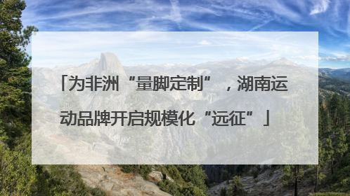 为非洲“量脚定制”，湖南运动品牌开启规模化“远征”
