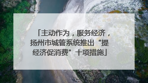 主动作为，服务经济，扬州市城管系统推出“提经济促消费”十项措施
