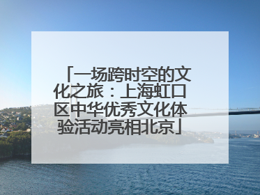 一场跨时空的文化之旅：上海虹口区中华优秀文化体验活动亮相北京