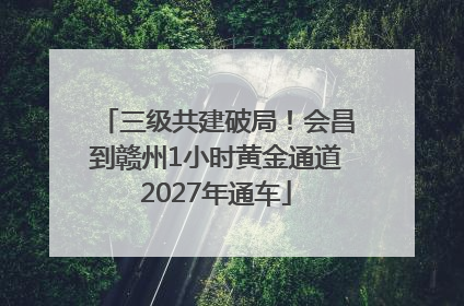 三级共建破局！会昌到赣州1小时黄金通道2027年通车