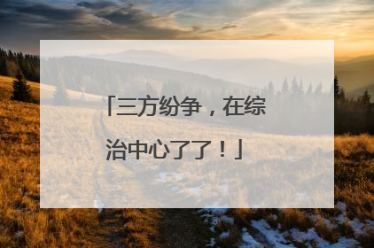 三方纷争，在综治中心了了！
