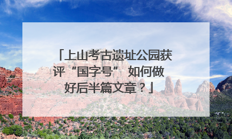 上山考古遗址公园获评“国字号” 如何做好后半篇文章？