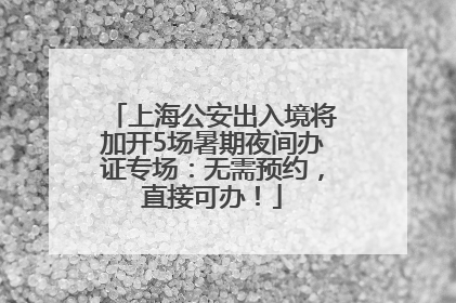 上海公安出入境将加开5场暑期夜间办证专场：无需预约，直接可办！