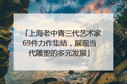 上海老中青三代艺术家69件力作集结，展现当代雕塑的多元发展