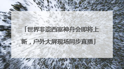世界非遗西塞神舟会即将上新，户外大屏现场同步直播