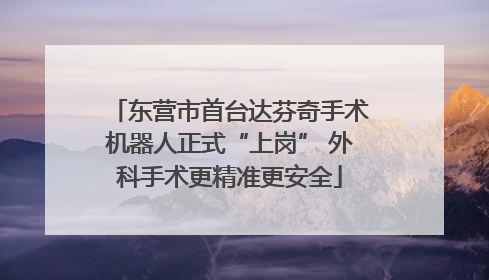 东营市首台达芬奇手术机器人正式“上岗” 外科手术更精准更安全