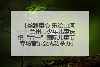 丝路童心 乐绘山河——兰州市少年儿童庆祝“六一”国际儿童节专场音乐会成功举办