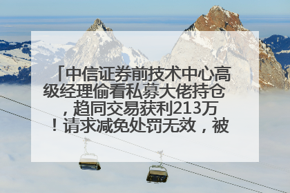 中信证券前技术中心高级经理偷看私募大佬持仓，趋同交易获利213万！请求减免处罚无效，被罚没426万
