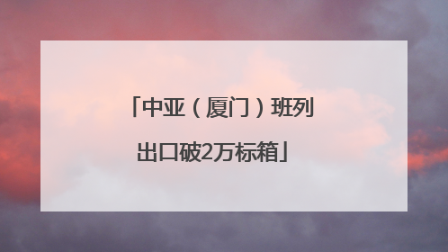 中亚（厦门）班列出口破2万标箱