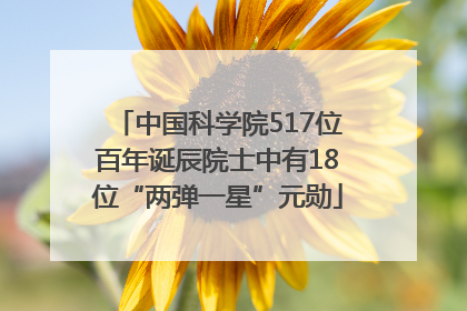 中国科学院517位百年诞辰院士中有18位“两弹一星”元勋